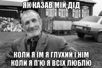 як казав мій дід коли я їм я глухий і нім коли я п'ю я всіх люблю