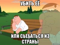 убить её или сьебаться из страны