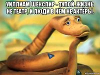 уиллиам шекспир - тупой. жизнь не театр, и люди в нём не актёры. 