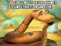 allah çingiz mustafayeve rehmet elesin, leyaqetli insan olub! 