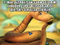 31 mart azerbaycanlıların soyqırımı günüdür, tupoy rejissorlar ise idiotskiy seriallar çekirler 