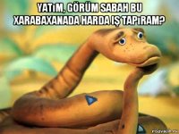 yatım, görüm sabah bu xarabaxanada harda iş tapıram? 