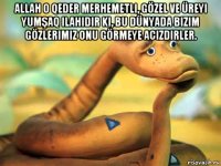 allah o qeder merhemetli, gözel ve üreyi yumşaq ilahidir ki, bu dünyada bizim gözlerimiz onu görmeye acizdirler. 