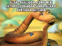 allah - reallıqdır, çünki meni avtobus vurandan sonra allah o dünyadan qaytarıb 