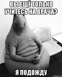 вы ещё только учитесь на врача? я подожду