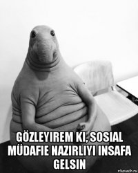  gözleyirem ki, sosial müdafie nazirliyi insafa gelsin