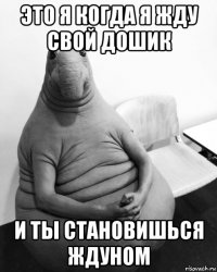 это я когда я жду свой дошик и ты становишься ждуном