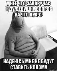 у неё что запор?час жду девушку вопрос на что врач? надеюсь мне не будут ставить клизму