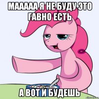 мааааа я не буду это гавно есть а вот и будешь