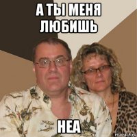 а ты меня любишь неа