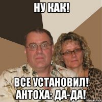 ну как! все установил! антоха: да-да!