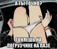 а ты точно? гоняешь на погрузчике на пазе