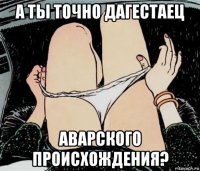 а ты точно дагестаец аварского происхождения?