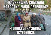 -ильинишна, слыхала новость? -чаво, пятровна? -топихры на завод устроился.