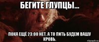 бегите глупцы... пока ещё 23:00 нет. а то пить будем вашу кровь.