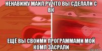 ненавижу маил.ру что вы сделали с вк ещё вы своими программами мой комп засрали