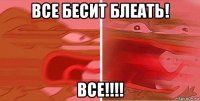 все бесит блеать! все!!!!