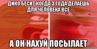 дико бесит когда 3 года делаешь для человека все а он нахуй посылает