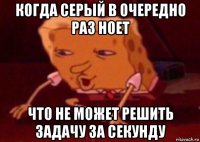 когда серый в очередно раз ноет что не может решить задачу за секунду