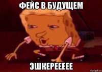 фейс в будущем эшкереееее