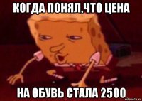 когда понял,что цена на обувь стала 2500