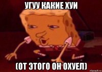 угуу какие хуи (от этого он охуел)