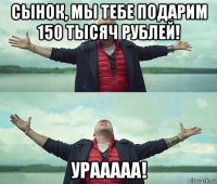 сынок, мы тебе подарим 150 тысяч рублей! урааааа!