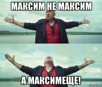 максим не максим а максимеще!