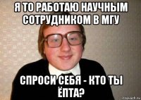 я то работаю научным сотрудником в мгу спроси себя - кто ты ёпта?