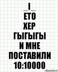 _i_
ето
хер
гыгыгы
и мне поставили
10:10000