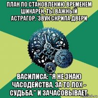 план по становлению временем шикарен, ты важный астрагор.*звук скрипа двери василиса: "я не знаю часодейства, за то лох - судьба." и зачасовывает.