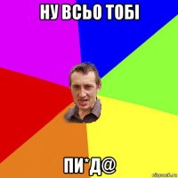 ну всьо тобі пи*д@