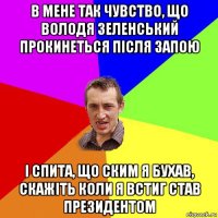 в мене так чувство, що володя зеленський прокинеться після запою і спита, що ским я бухав, скажіть коли я встиг став президентом