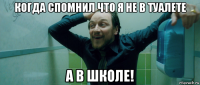 когда спомнил что я не в туалете а в школе!