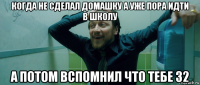 когда не сделал домашку а уже пора идти в школу а потом вспомнил что тебе 32