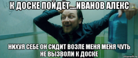 к доске пойдёт....иванов алекс нихуя себе он сидит возле меня меня чуть не вызволи к доске