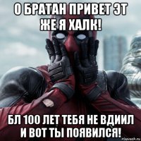 о братан привет эт же я халк! бл 100 лет тебя не вдиил и вот ты появился!