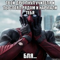 твой друг пнул учителя и ты стоял рядом и наругали тебя бля...