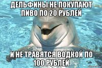 дельфины не покупают пиво по 20 рублей и не травятся водкой по 100 рублей