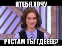 ятебя хочу рустам ты гдееее?