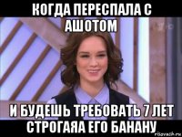 когда переспала с ашотом и будешь требовать 7 лет строгаяа его банану