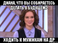 диана, что вы собираетесь делать в будущем? ходить к мужикам на др