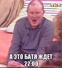  а это батя ждет 22:00