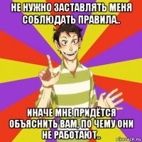 не нужно заставлять меня соблюдать правила.. иначе мне придётся объяснить вам, по чему они не работают..