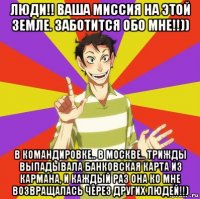 люди!! ваша миссия на этой земле. заботится обо мне!!)) в командировке.. в москве.. трижды выпадывала банковская карта из кармана, и каждый раз она ко мне возвращалась через других людей!!)