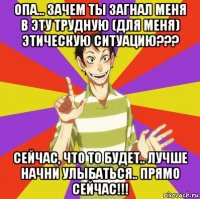 опа... зачем ты загнал меня в эту трудную (для меня) этическую ситуацию??? сейчас, что то будет.. лучше начни улыбаться.. прямо сейчас!!!