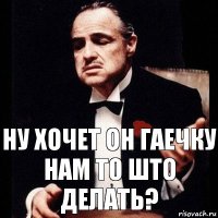 НУ ХОЧЕТ ОН ГАЕЧКУ
НАМ ТО ШТО ДЕЛАТЬ?