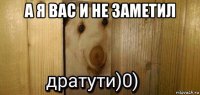 а я вас и не заметил 