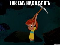 10к ему надо бля*ь 