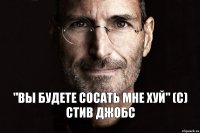 "ВЫ БУДЕТЕ СОСАТЬ МНЕ ХУЙ" (С) СТИВ ДЖОБС